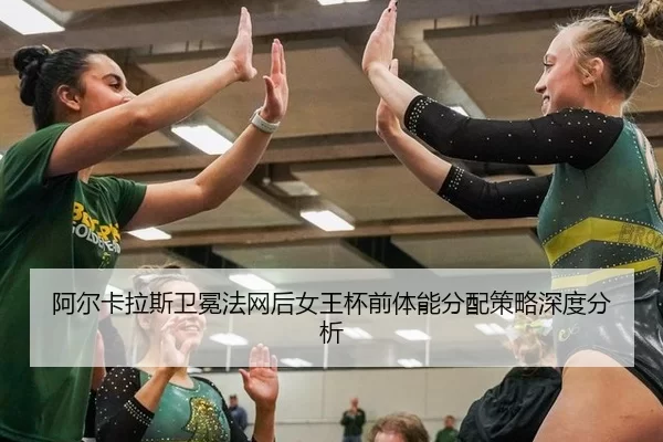阿尔卡拉斯卫冕法网后女王杯前体能分配策略深度分析